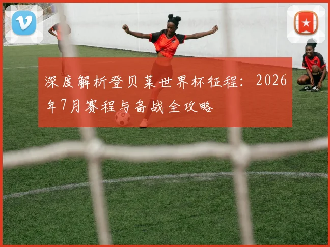 深度解析登贝莱世界杯征程：2026年7月赛程与备战全攻略