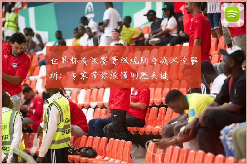 世界杯淘汰赛晋级规则与战术全解析：专家带你读懂制胜关键