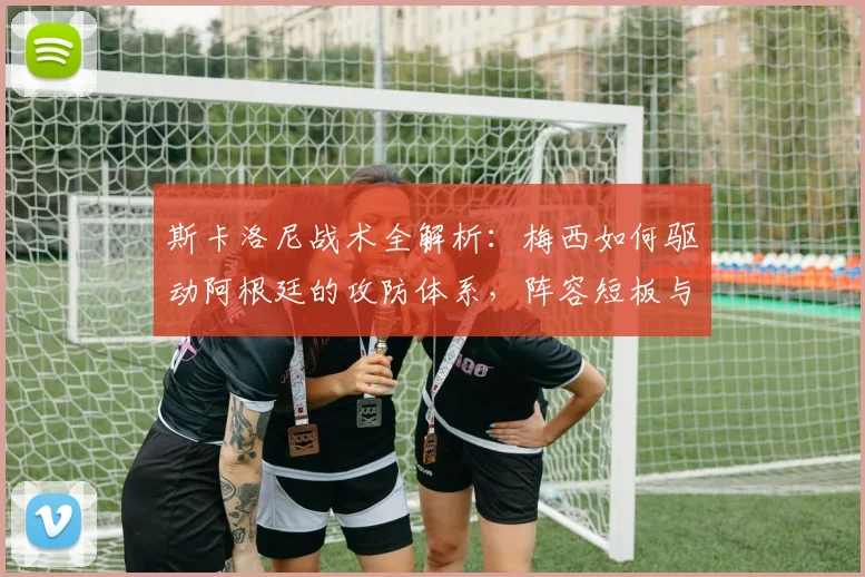 斯卡洛尼战术全解析：梅西如何驱动阿根廷的攻防体系，阵容短板与深度一览