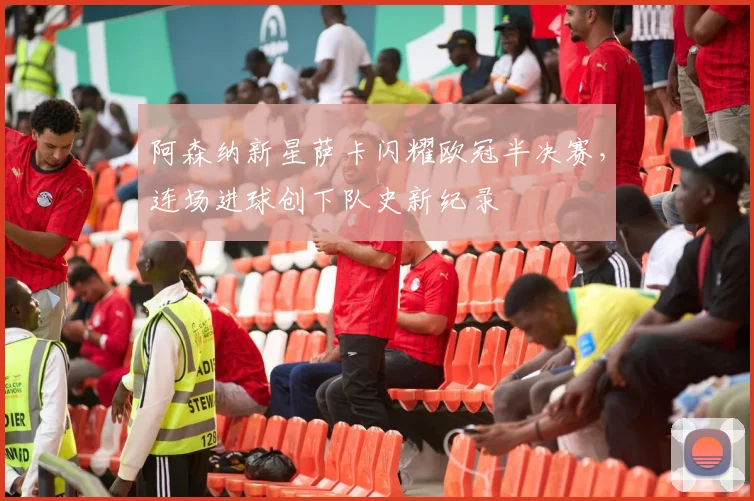 阿森纳新星萨卡闪耀欧冠半决赛，连场进球创下队史新纪录