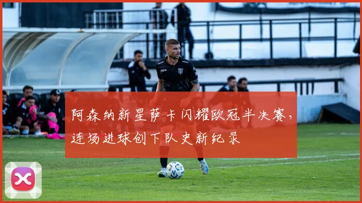 阿森纳新星萨卡闪耀欧冠半决赛,连场进球创下队史新纪录