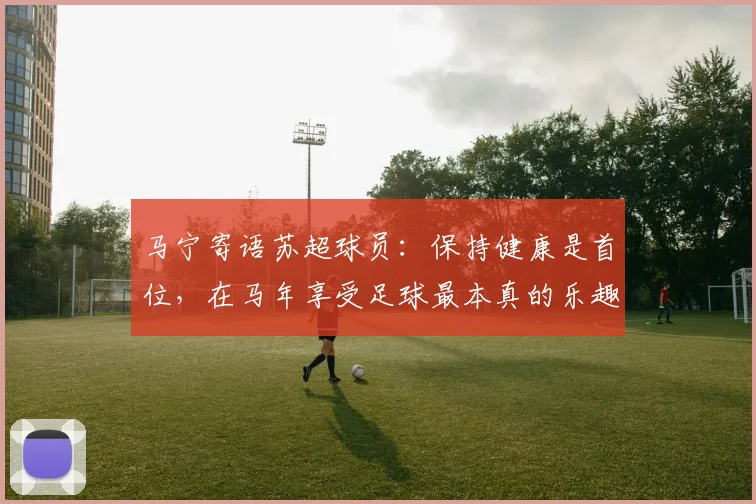 马宁寄语苏超球员:保持健康是首位,在马年享受足球最本真的乐趣