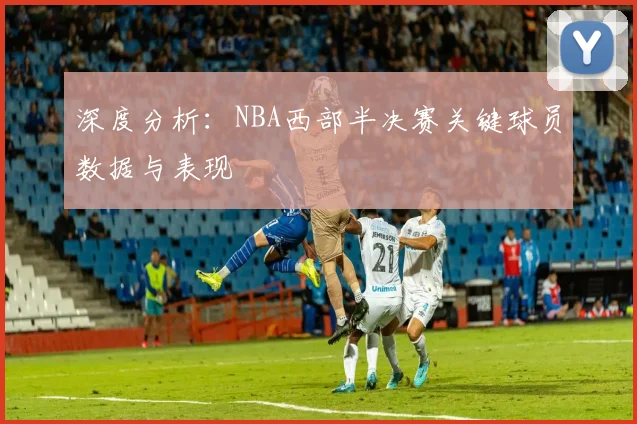 深度分析：NBA西部半决赛关键球员数据与表现
