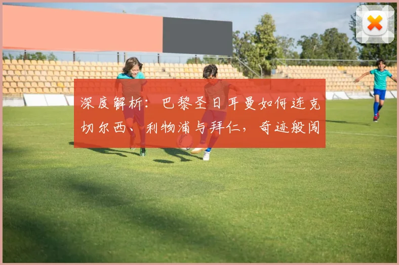 深度解析：巴黎圣日耳曼如何连克切尔西、利物浦与拜仁，奇迹般闯入欧冠决赛之路