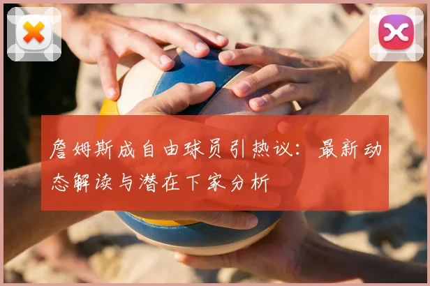 詹姆斯成自由球员引热议：最新动态解读与潜在下家分析